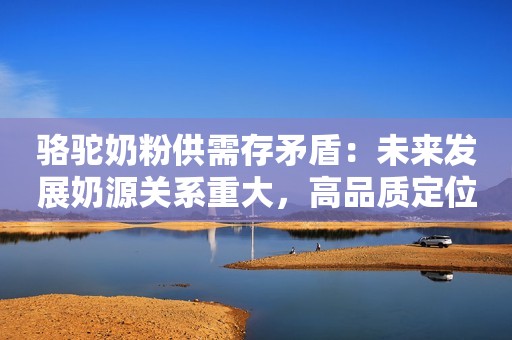 骆驼奶粉供需存矛盾：未来发展奶源关系重大，高品质定位势在必行