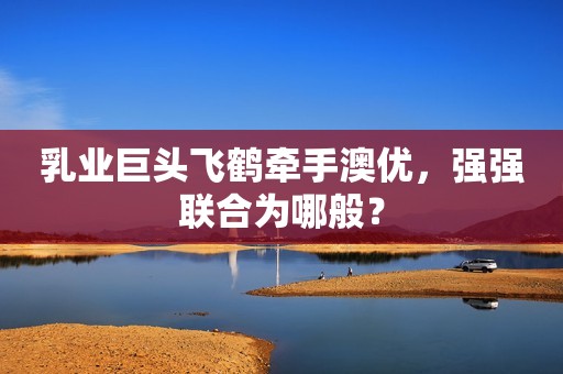 乳业巨头飞鹤牵手澳优，强强联合为哪般？