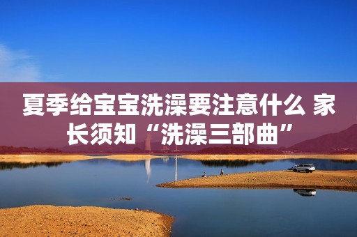 夏季给宝宝洗澡要注意什么 家长须知“洗澡三部曲”
