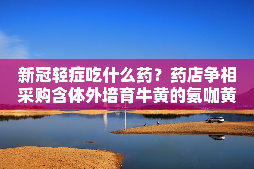 新冠轻症吃什么药？药店争相采购含体外培育牛黄的氨咖黄敏胶囊