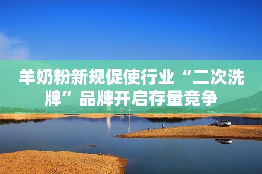 羊奶粉新规促使行业“二次洗牌”品牌开启存量竞争