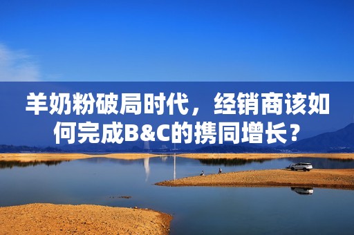 羊奶粉破局时代，经销商该如何完成B&C的携同增长？