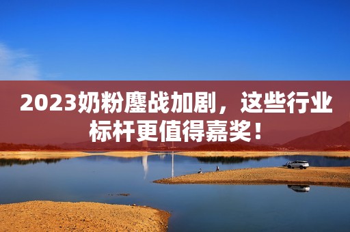 2023奶粉鏖战加剧，这些行业标杆更值得嘉奖！