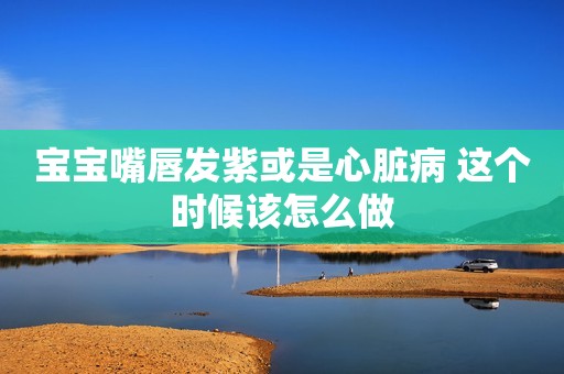 宝宝嘴唇发紫或是心脏病 这个时候该怎么做