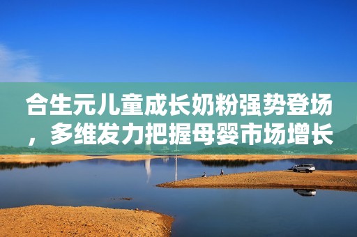 合生元儿童成长奶粉强势登场，多维发力把握母婴市场增长赛道