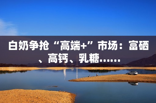 白奶争抢“高端+”市场：富硒、高钙、乳糖……
