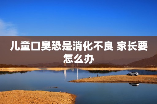 儿童口臭恐是消化不良 家长要怎么办