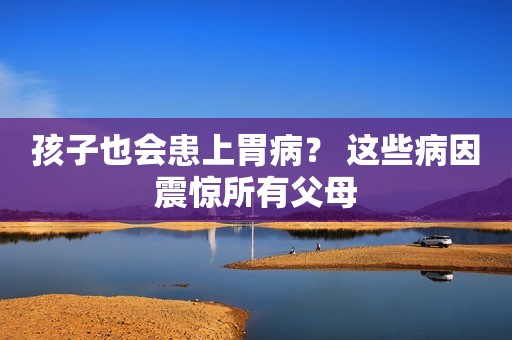 孩子也会患上胃病？ 这些病因震惊所有父母